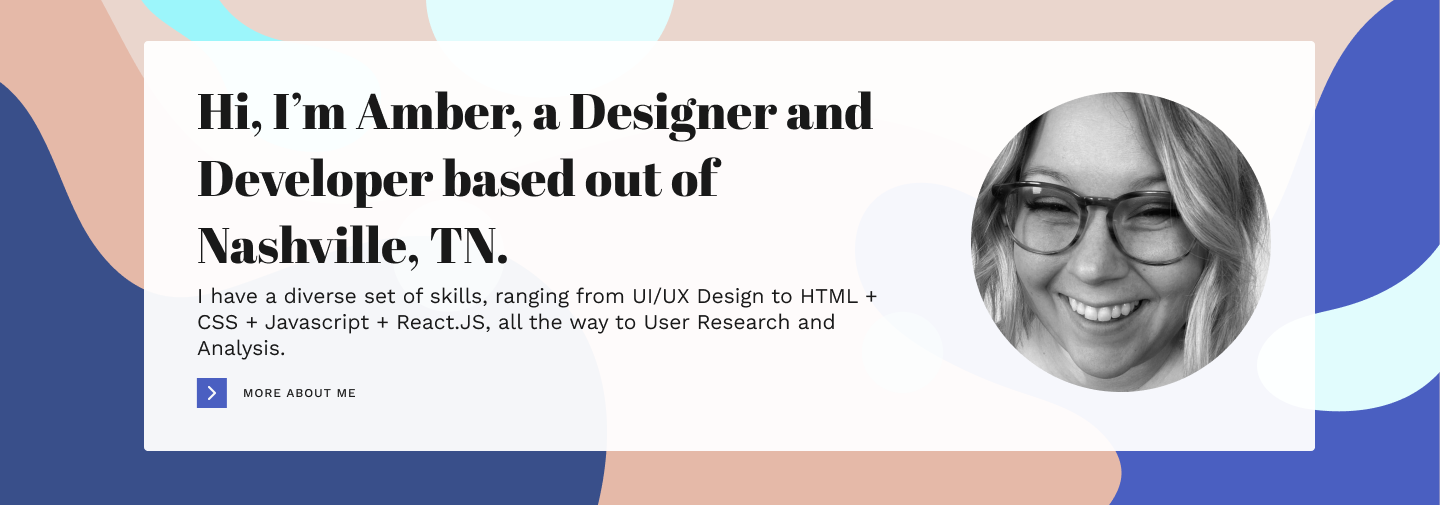 Hi, I’m Amber, a Designer and Developer based out of Nashville, TN. I have a diverse set of skills, ranging from UI/UX Design to HTML + CSS + Javascript + React.JS, all the way to User Research and Analysis. 